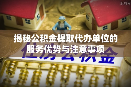 镇海揭秘公积金提取代办单位的服务优势与注意事项