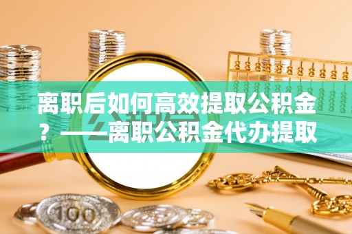 镇海离职后如何高效提取公积金？——离职公积金代办提取全流程解析