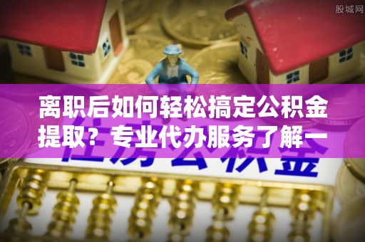 镇海离职后如何轻松搞定公积金提取？专业代办服务了解一下