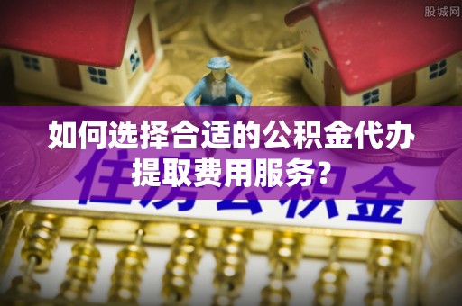 镇海如何选择合适的公积金代办提取费用服务？