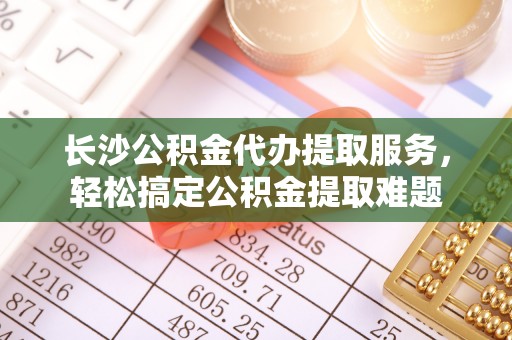 镇海长沙公积金代办提取服务，轻松搞定公积金提取难题