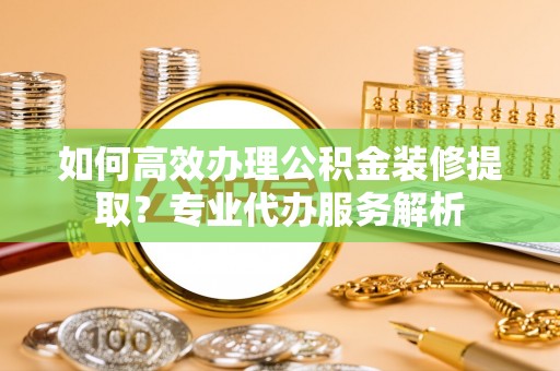 镇海如何高效办理公积金装修提取？专业代办服务解析