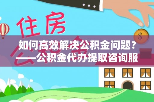 镇海如何高效解决公积金问题？——公积金代办提取咨询服务指南