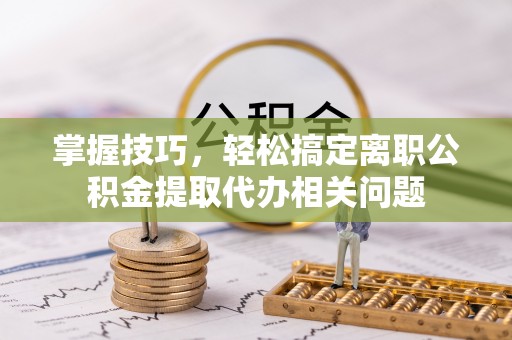 镇海掌握技巧，轻松搞定离职公积金提取代办相关问题