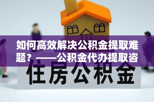 镇海如何高效解决公积金提取难题？——公积金代办提取咨询服务全解析