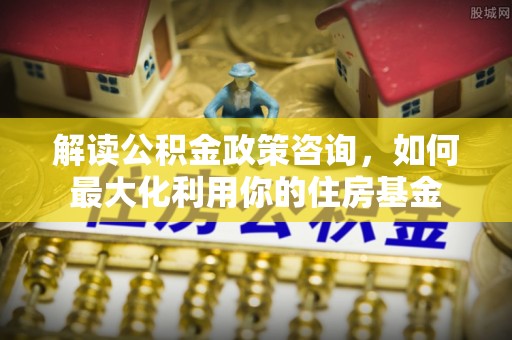 镇海解读公积金政策咨询，如何最大化利用你的住房基金