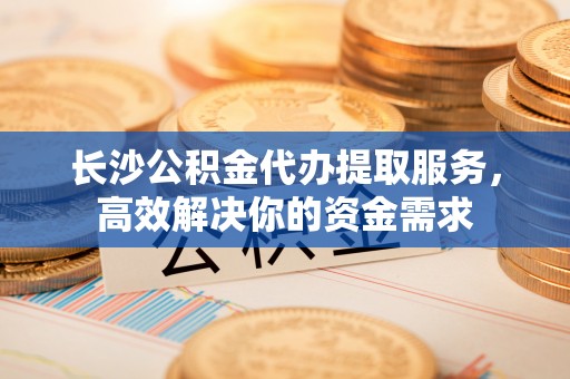 镇海长沙公积金代办提取服务，高效解决你的资金需求