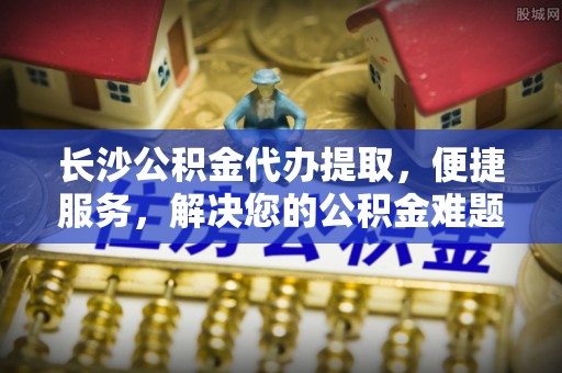 镇海长沙公积金代办提取，便捷服务，解决您的公积金难题