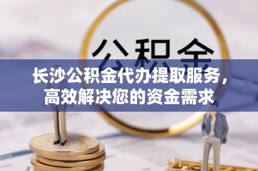 镇海长沙公积金代办提取服务，高效解决您的资金需求