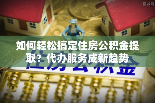 镇海如何轻松搞定住房公积金提取？代办服务成新趋势
