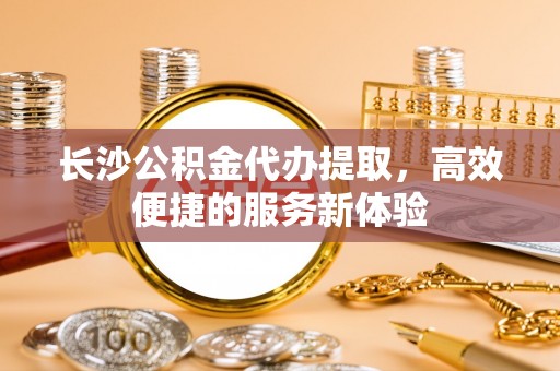 镇海长沙公积金代办提取，高效便捷的服务新体验
