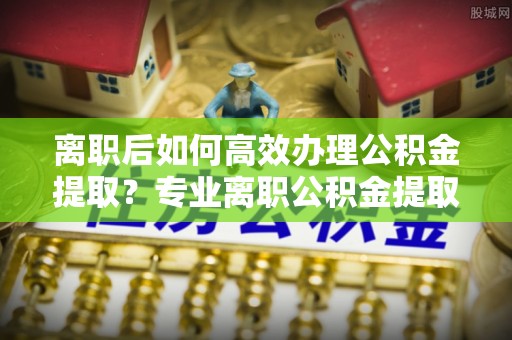 镇海离职后如何高效办理公积金提取？专业离职公积金提取代办服务指南